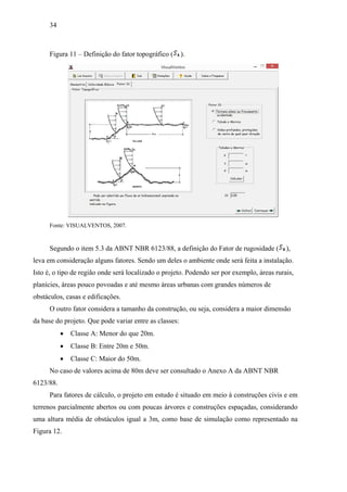 34
Figura 11 – Definição do fator topográfico ( ).
Fonte: VISUALVENTOS, 2007.
Segundo o item 5.3 da ABNT NBR 6123/88, a definição do Fator de rugosidade ( ),
leva em consideração alguns fatores. Sendo um deles o ambiente onde será feita a instalação.
Isto é, o tipo de região onde será localizado o projeto. Podendo ser por exemplo, áreas rurais,
planícies, áreas pouco povoadas e até mesmo áreas urbanas com grandes números de
obstáculos, casas e edificações.
O outro fator considera a tamanho da construção, ou seja, considera a maior dimensão
da base do projeto. Que pode variar entre as classes:
 Classe A: Menor do que 20m.
 Classe B: Entre 20m e 50m.
 Classe C: Maior do 50m.
No caso de valores acima de 80m deve ser consultado o Anexo A da ABNT NBR
6123/88.
Para fatores de cálculo, o projeto em estudo é situado em meio à construções civis e em
terrenos parcialmente abertos ou com poucas árvores e construções espaçadas, considerando
uma altura média de obstáculos igual a 3m, como base de simulação como representado na
Figura 12.
 