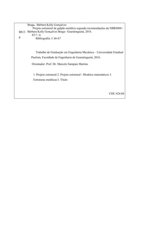 B813
p
Braga, Bárbara Kelly Gonçalves
Projeto estrutural de galpão metálico segundo recomendações da NBR8800 /
Bárbara Kelly Gonçalves Braga– Guaratinguetá, 2016.
83 f : il.
Bibliografia: f. 66-67
Trabalho de Graduação em Engenharia Mecânica – Universidade Estadual
Paulista, Faculdade de Engenharia de Guaratinguetá, 2016.
Orientador: Prof. Dr. Marcelo Sampaio Martins
1. Projeto estrutural 2. Projeto estrutural - Modelos matemáticos 3.
Estruturas metálicas I. Título
CDU 624.04
 