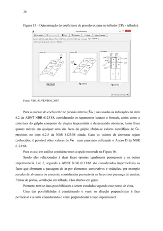 38
Figura 15 – Determinação do coeficiente de pressão externa no telhado (CPe - telhado).
Fonte: VISUALVENTOS, 2007.
Para o cálculo do coeficiente de pressão interna ( ) são usadas as indicações do item
6.2 da ABNT NBR 6123/88, considerando os tapamentos laterais e frontais, assim como a
cobertura do galpão composto de chapas trapezoidais e desprezando aberturas, tanto fixas
quanto móveis em qualquer uma das faces do galpão obtém-se valores específicos de
previstos no item 6.2.5 da NBR 6123/88 citada. Caso os valores de aberturas sejam
conhecidos, é possível obter valores de mais próximos utilizando o Anexo D da NBR
6123/88.
Para o caso em análise consideraremos a opção mostrada na Figura 16.
Sendo elas relacionadas à duas faces opostas igualmente permeáveis e as outras
impermeáveis. Isto é, segundo a ABNT NBR 6123/88 são considerados impermeáveis as
faces que obstruem a passagem do ar por elementos construtivos e vedações, por exemplo
paredes de alvenaria ou concreto, consideradas permeáveis as faces com presença de janelas,
frestas de portas, ventilação em telhado, vãos abertos em geral.
Portanto, tem-se duas possibilidades a serem estudadas segundo esse ponto de vista,
Uma das possibilidades é considerando o vento na direção perpendicular à face
permeável e a outra considerando o vento perpendicular à face impermeável.
 