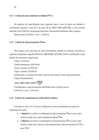 42
3.1.4 Cálculo da ação acidental no telhado ( )
Na ausência de especificações mais rigorosas, para o caso de ações em telhados é
considerado, segundo o item B.5.1 do anexo B da ABNT NBR 8800:2008, o valor mínimo
admitido é de 0,25kN/m² em projeção horizontal, linearmente distribuída sobre o pórtico.
Sendo assim, 0,25 kN/m² x 5m = 1,25kN/m
3.1.5 Cálculo da ação permanente ( )
Para chegar a um valor base de ações permanentes atuando na estrutura, será feita as
seguintes estipulações segundo (PRAVIA, DREHMER, JÚNIOR, 2010), considerando o peso
próprio dos materiais a seguir como:
Telhas: 0,10 kN/m²
Contraventamentos: 0,05 kN/m²
Terças e tirantes: 0,10 kN/m²
Vigas e colunas: 0,20 kN/m²
Sendo assim, o conjunto com toda a soma do peso próprio como carga permanente
Carga total permanente:
Considerando a carga linearmente distribuída sobre o pórtico tem-se:
0,45 kN/m² x 5m = 2,25 kN/m
3.1.6 Cálculo da combinação de estados-limites últimos
Com base no item 2.4.1.5, tem-se 3 hipóteses a serem consideradas em termos de
combinação de ações:
 A hipótese 1 se refere à combinação da ação permanente ( ) com a ação
variável, sendo esta a ação acidental do telhado .
 A hipótese 2 se refere à combinação da ação permanente ( ) com a ação
variável, sendo esta a ação do vento perpendicular à face da estrutura (0°) ,
como
 