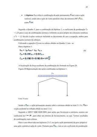 43
 A hipótese 3 se refere à combinação da ação permanente ( ) com a ação
variável, sendo esta a ação do vento paralela à face da estrutura (90°) ,
como
Segundo o Quadro 3, para a combinação da hipótese 1, o coeficiente de ponderação
= 1,25 para o caso de combinações normais e referente ao peso próprio de estruturas metálicas
e = 1,5 devido à ações variáveis incluindo as decorrentes do uso e ocupação, ambos para
combinações normais de esforços.
Utilizando a equação (2) com os valores obtidos no Quadro 3, tem –se:
Para a hipótese 1:
(8)
A localização da força resultante da combinação foi ilustrado na Figura 20.
Figura 20 Representação das ações combinadas na hipótese 1.
Fonte: O autor.
Sendo o a ação permanente atuante sobre a estrutura obtido no item 3.1.5 e
a ação acidental no telhado obtido no item 3.1.4.
Segundo a ABNT NBR 8800:2008, para ações que favorecem a estrutura, usamos um
coeficiente de , para obter um mínimo de favorecimento, ou seja. Termos resultados
de combinações mais críticas.
Para o caso observado nas hipóteses 2 e 3, no qual a ação permanente do peso próprio é
uma ação contrária à ação do vento. Portanto para tem-se um coeficiente de ponderação
 