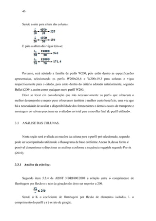 46
Sendo assim para altura das colunas:
E para a altura das vigas tem-se:
Portanto, será adotado a família de perfis W200, pois estão dentro as especificações
apresentadas, selecionando os perfis W200x26,6 e W200x19,3 para colunas e vigas
respectivamente para o estudo, pois estão dentro do critério adotado anteriormente, segundo
Bellei (2004), assim como qualquer outro perfil W200.
Deve se levar em consideração que não necessariamente os perfis que oferecem o
melhor desempenho e menor peso ofereceram também o melhor custo benefício, uma vez que
há a necessidade de avaliar a disponibilidade dos fornecedores e demais custos de transporte e
montagem os valores precisam ser avaliados no total para a escolha final do perfil utilizado.
3.3 ANÁLISE DAS COLUNAS.
Nesta seção será avaliada as reações da coluna para o perfil pré selecionado, segundo
pode ser acompanhado utilizando o fluxograma de base conforme Anexo B, dessa forma é
possível dimensionar e direcionar as análises conforme a sequência sugerida segundo Pravia
(2010).
3.3.1 Análise da esbeltez:
Segundo item 5.3.4 da ABNT NBR8800:2008 a relação entre o comprimento de
flambagem por flexão e o raio de giração não deve ser superior a 200.
Sendo o K o coeficiente de flambagem por flexão de elementos isolados, L o
comprimento do perfil e r é o raio de giração.
 