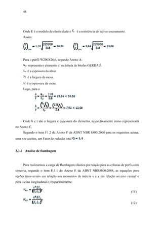 48
Onde E é o modulo de elasticidade e é a resistência do aço ao escoamento.
Assim:
Para o perfil W200X26,6, segundo Anexo A:
representa o elemento d’ na tabela de bitolas GERDAU.
é a espessura da alma
é a largura da mesa.
é a espessura da mesa.
Logo, para o
Onde b e t são a largura e espessura do elemento, respectivamente como representada
no Anexo C.
Segundo o item F1.2 do Anexo F da ABNT NBR 8800:2008 para os requisitos acima,
uma vez aceitos, um Fator de redução total .
3.3.2 Análise de flambagem
Para realizarmos a carga de flambagem elástica por torção para as colunas de perfis com
simetria, segundo o item E.1.1 do Anexo E da ABNT NBR8800:2008, as equações para
seções transversais em relação aos momentos de inércia x e y em relação ao eixo central e
para o eixo longitudinal z, respectivamente.
(11)
(12)
 
