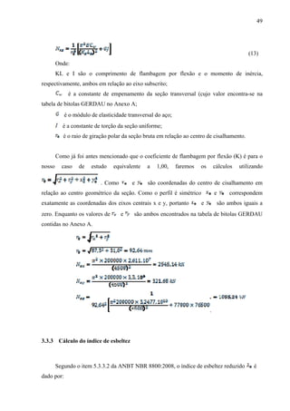 49
(13)
Onde:
KL e I são o comprimento de flambagem por flexão e o momento de inércia,
respectivamente, ambos em relação ao eixo subscrito;
é a constante de empenamento da seção transversal (cujo valor encontra-se na
tabela de bitolas GERDAU no Anexo A;
é o módulo de elasticidade transversal do aço;
é a constante de torção da seção uniforme;
é o raio de giração polar da seção bruta em relação ao centro de cisalhamento.
Como já foi antes mencionado que o coeficiente de flambagem por flexão (K) é para o
nosso caso de estudo equivalente a 1,00, faremos os cálculos utilizando
. Como e são coordenadas do centro de cisalhamento em
relação ao centro geométrico da seção. Como o perfil é simétrico e correspondem
exatamente as coordenadas dos eixos centrais x e y, portanto e são ambos iguais a
zero. Enquanto os valores de e são ambos encontrados na tabela de bitolas GERDAU
contidas no Anexo A.
3.3.3 Cálculo do índice de esbeltez
Segundo o item 5.3.3.2 da ANBT NBR 8800:2008, o índice de esbeltez reduzido é
dado por:
 