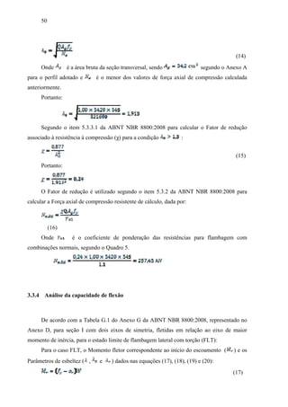 50
(14)
Onde é a área bruta da seção transversal, sendo segundo o Anexo A
para o perfil adotado e é o menor dos valores de força axial de compressão calculada
anteriormente.
Portanto:
Segundo o item 5.3.3.1 da ABNT NBR 8800:2008 para calcular o Fator de redução
associado à resistência à compressão (χ) para a condição :
(15)
Portanto:
O Fator de redução é utilizado segundo o item 5.3.2 da ABNT NBR 8800:2008 para
calcular a Força axial de compressão resistente de cálculo, dada por:
(16)
Onde é o coeficiente de ponderação das resistências para flambagem com
combinações normais, segundo o Quadro 5.
3.3.4 Análise da capacidade de flexão
De acordo com a Tabela G.1 do Anexo G da ABNT NBR 8800:2008, representado no
Anexo D, para seção I com dois eixos de simetria, fletidas em relação ao eixo de maior
momento de inércia, para o estado limite de flambagem lateral com torção (FLT):
Para o caso FLT, o Momento fletor correspondente ao início do escoamento ( ) e os
Parâmetros de esbeltez ( , e ) dados nas equações (17), (18), (19) e (20):
(17)
 