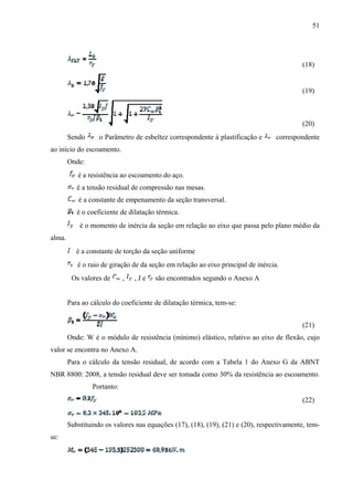 51
(18)
(19)
(20)
Sendo o Parâmetro de esbeltez correspondente à plastificação e correspondente
ao início do escoamento.
Onde:
é a resistência ao escoamento do aço.
é a tensão residual de compressão nas mesas.
é a constante de empenamento da seção transversal.
é o coeficiente de dilatação térmica.
é o momento de inércia da seção em relação ao eixo que passa pelo plano médio da
alma.
é a constante de torção da seção uniforme
é o raio de giração de da seção em relação ao eixo principal de inércia.
Os valores de , , J e são encontrados segundo o Anexo A
Para ao cálculo do coeficiente de dilatação térmica, tem-se:
(21)
Onde: W é o módulo de resistência (mínimo) elástico, relativo ao eixo de flexão, cujo
valor se encontra no Anexo A.
Para o cálculo da tensão residual, de acordo com a Tabela 1 do Anexo G da ABNT
NBR 8800: 2008, a tensão residual deve ser tomada como 30% da resistência ao escoamento.
Portanto:
(22)
Substituindo os valores nas equações (17), (18), (19), (21) e (20), respectivamente, tem-
se:
 