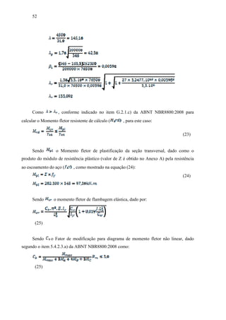 52
Como , conforme indicado no item G.2.1.c) da ABNT NBR8800:2008 para
calcular o Momento fletor resistente de cálculo ( , para este caso:
(23)
Sendo o Momento fletor de plastificação da seção transversal, dado como o
produto do módulo de resistência plástico (valor de Z é obtido no Anexo A) pela resistência
ao escoamento do aço ( , como mostrado na equação (24):
(24)
Sendo o momento fletor de flambagem elástica, dado por:
(25)
Sendo o Fator de modificação para diagrama de momento fletor não linear, dado
segundo o item 5.4.2.3.a) da ABNT NBR8800:2008 como:
(25)
 