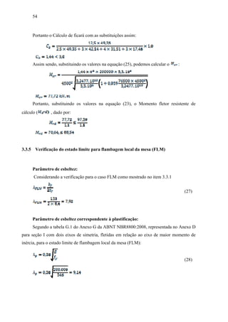 54
Portanto o Cálculo de ficará com as substituições assim:
Assim sendo, substituindo os valores na equação (25), podemos calcular o :
Portanto, substituindo os valores na equação (23), o Momento fletor resistente de
cálculo ( , dado por:
3.3.5 Verificação do estado limite para flambagem local da mesa (FLM)
Parâmetro de esbeltez:
Considerando a verificação para o caso FLM como mostrado no item 3.3.1
(27)
Parâmetro de esbeltez correspondente à plastificação:
Segundo a tabela G.1 do Anexo G da ABNT NBR8800:2008, representada no Anexo D
para seção I com dois eixos de simetria, fletidas em relação ao eixo de maior momento de
inércia, para o estado limite de flambagem local da mesa (FLM):
(28)
 