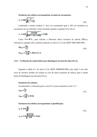 55
Parâmetro de esbeltez correspondente ao início do escoamento:
(29)
Lembrando a tensão residual deve ser considerada igual à 30% da resistência ao
escoamento do aço utilizado. Como mostrada segundo a equação (22), tem-se:
Como , para calcular o Momento fletor resistente de cálculo ( ),
utilizamos a equação (30), conforme indicado no item G.2.2 a) da ABNT NBR 8800:2008:
(30)
3.3.6 Verificação do estado limite para flambagem em local da alma (FLA):
Segundo a tabela G.1 do anexo G da ABNT NBR8800:2008, para seção I com dois
eixos de simetria, fletidas em relação ao eixo de maior momento de inércia, para o estado
limite de flambagem local da alma (FLA):
Parâmetro de esbeltez:
Considerando a verificação para o caso FLA como mostrado no item 3.3.1
(31)
Parâmetro de esbeltez correspondente à plastificação:
(32)
 