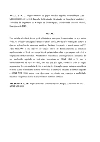 BRAGA, B. K. G. Projeto estrutural de galpão metálico segundo recomendações ABNT
NBR8800:2008. 2016. 83 f. Trabalho de Graduação (Graduação em Engenharia Mecânica) –
Faculdade de Engenharia do Campus de Guaratinguetá, Universidade Estadual Paulista,
Guaratinguetá, 2016.
RESUMO
Este trabalho aborda de forma geral o histórico e vantagens de construções em aço, assim
como sua crescente utilização no Brasil no último século. Descreve de forma geral os tipos e
diversas utilizações das estruturas metálicas. Também é mostrado o uso da norma ABNT
NBR 8800:2008 e seus métodos de cálculo através do dimensionamento de materiais
regulamentados no Brasil para um projeto de galpão industrial de pequeno porte e de pórtico
simples em estrutura metálica. Atendendo os requisitos da construção inclui a influência de
sua localização seguindo as indicações normativas da ABNT NBR 6123, para o
dimensionamento da ação do vento, uma vez que esta ação, combinada com as cargas
permanentes, deve ser avaliada devido às solicitações dos perfis quanto à atuação simultânea
de força axial e de momentos fletores obedecendo as limitações aplicadas à estrutura segundo
a ABNT NBR 8800, assim como demonstrar os cálculos que garantem a estabilidade
mecânica e sugerindo análise da eficiência dos materiais adotados.
PALAVRAS-CHAVE: Projeto estrutural. Estrutura metálica. Galpão. Aplicações em aço.
ABNT NBR8800
 