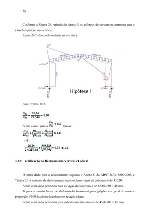 58
Conforme a Figura 24, retirada do Anexo E os esforços de cortante na estrutura para o
caso da hipótese mais crítica.
Figura 24 Esforços de cortante na estrutura.
Fonte: FTOOL, 2015.
Sendo assim, para a tem-se:
(41)
3.3.9 Verificação do Deslocamento Vertical e Lateral
O limite dado para o deslocamento segundo o Anexo C da ABNT NBR 8800:2008, a
Tabela C.1 o máximo de deslocamento aceitável para vigas de cobertura é de L/250.
Sendo o máximo permitido para as vigas de cobertura é de 12000/250 = 48 mm.
Já para o estado limite de deformação horizontal para galpões em geral é usado a
proporção 1/300 da altura da coluna em relação à base.
Sendo o máximo permitido para o deslocamento lateral é de 4500/300 = 15 mm.
 