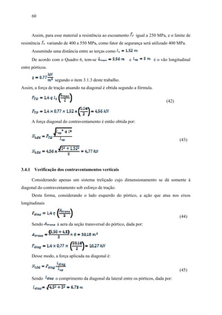 60
Assim, para esse material a resistência ao escoamento igual a 250 MPa, e o limite de
resistência variando de 400 a 550 MPa, como fator de segurança será utilizado 400 MPa.
Assumindo uma distância entre as terças como
De acordo com o Quadro 6, tem-se e é o vão longitudinal
entre pórticos.
segundo o item 3.1.3 deste trabalho.
Assim, a força de tração atuando na diagonal é obtida segundo a fórmula.
(42)
A força diagonal do contraventamento é então obtida por:
(43)
3.4.1 Verificação dos contraventamentos verticais
Considerando apenas um sistema treliçado cujo dimensionamento se dá somente à
diagonal do contraventamento sob esforço de tração.
Desta forma, considerando o lado esquerdo do pórtico, a ação que atua nos eixos
longitudinais
(44)
Sendo á aera da seção transversal do pórtico, dada por:
Desse modo, a força aplicada na diagonal é:
(45)
Sendo o comprimento da diagonal da lateral entre os pórticos, dada por:
 