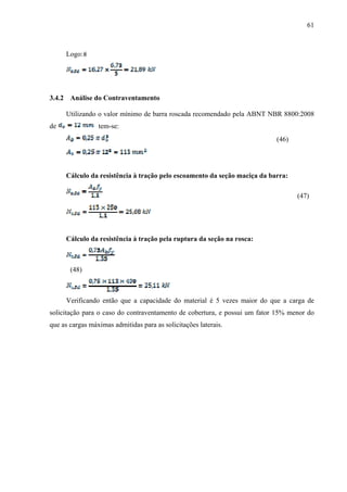 61
Logo:
3.4.2 Análise do Contraventamento
Utilizando o valor mínimo de barra roscada recomendado pela ABNT NBR 8800:2008
de tem-se:
(46)
Cálculo da resistência à tração pelo escoamento da seção maciça da barra:
(47)
Cálculo da resistência à tração pela ruptura da seção na rosca:
(48)
Verificando então que a capacidade do material é 5 vezes maior do que a carga de
solicitação para o caso do contraventamento de cobertura, e possui um fator 15% menor do
que as cargas máximas admitidas para as solicitações laterais.
 