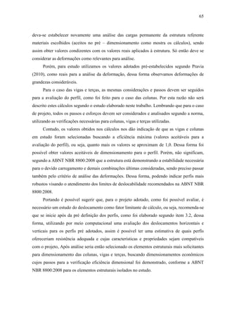 65
deva-se estabelecer novamente uma análise das cargas permanente da estrutura referente
materiais escolhidos (aceitos no pré – dimensionamento como mostra os cálculos), sendo
assim obter valores condizentes com os valores reais aplicados à estrutura. Só então deve se
considerar as deformações como relevantes para análise.
Porém, para estudo utilizamos os valores adotados pré-estabelecidos segundo Pravia
(2010), como reais para a análise da deformação, dessa forma observamos deformações de
grandezas consideráveis.
Para o caso das vigas e terças, as mesmas considerações e passos devem ser seguidos
para a avaliação do perfil, como foi feito para o caso das colunas. Por esta razão não será
descrito estes cálculos segundo o estudo elaborado neste trabalho. Lembrando que para o caso
de projeto, todos os passos e esforços devem ser considerados e analisados segundo a norma,
utilizando as verificações necessárias para colunas, vigas e terças utilizadas.
Contudo, os valores obtidos nos cálculos nos dão indicação de que as vigas e colunas
em estudo foram selecionadas buscando a eficiência máxima (valores aceitáveis para a
avaliação do perfil), ou seja, quanto mais os valores se aproximam de 1,0. Dessa forma foi
possível obter valores aceitáveis de dimensionamento para o perfil. Porém, não significam,
segundo a ABNT NBR 8800:2008 que a estrutura está demonstrando a estabilidade necessária
para o devido carregamento e demais combinações últimas consideradas, sendo preciso passar
também pelo critério de análise das deformações. Dessa forma, podendo indicar perfis mais
robustos visando o atendimento dos limites de deslocabilidade recomendados na ABNT NBR
8800:2008.
Portando é possível sugerir que, para o projeto adotado, como foi possível avaliar, é
necessário um estudo do deslocamento como fator limitante de cálculo, ou seja, recomenda-se
que se inicie após da pré definição dos perfis, como foi elaborado segundo item 3.2, dessa
forma, utilizando por meio computacional uma avaliação dos deslocamentos horizontais e
verticais para os perfis pré adotados, assim é possível ter uma estimativa de quais perfis
ofereceriam resistência adequada e cujas características e propriedades sejam compatíveis
com o projeto, Após análise seria então selecionado os elementos estruturais mais solicitantes
para dimensionamento das colunas, vigas e terças, buscando dimensionamentos econômicos
cujos passos para a verificação eficiência dimensional foi demonstrado, conforme a ABNT
NBR 8800:2008 para os elementos estruturais isolados no estudo.
 