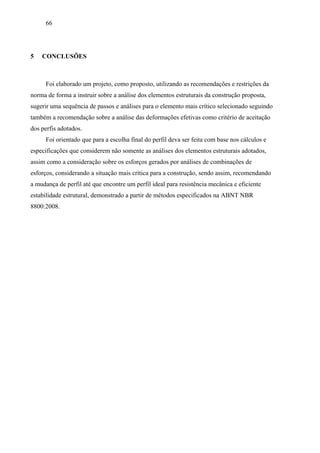 66
5 CONCLUSÕES
Foi elaborado um projeto, como proposto, utilizando as recomendações e restrições da
norma de forma a instruir sobre a análise dos elementos estruturais da construção proposta,
sugerir uma sequência de passos e análises para o elemento mais crítico selecionado seguindo
também a recomendação sobre a análise das deformações efetivas como critério de aceitação
dos perfis adotados.
Foi orientado que para a escolha final do perfil deva ser feita com base nos cálculos e
especificações que considerem não somente as análises dos elementos estruturais adotados,
assim como a consideração sobre os esforços gerados por análises de combinações de
esforços, considerando a situação mais crítica para a construção, sendo assim, recomendando
a mudança de perfil até que encontre um perfil ideal para resistência mecânica e eficiente
estabilidade estrutural, demonstrado a partir de métodos especificados na ABNT NBR
8800:2008.
 