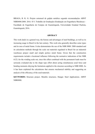 BRAGA, B. K. G. Projeto estrutural de galpão metálico segundo recomendações ABNT
NBR8800:2008. 2016. 83 f. Trabalho de Graduação (Graduação em Engenharia Mecânica) –
Faculdade de Engenharia do Campus de Guaratinguetá, Universidade Estadual Paulista,
Guaratinguetá, 2016.
ABSTRACT
This work deals in a general way, the history and advantages of steel buildings, as well as its
increasing usage in Brazil in the last century. This work also generally describes some types
and its uses of metal frame. It also demonstrates the use of the NBR 8800: 2008 standard and
its calculation methods through the scale out materials regulated in Brazil for an industrial
warehouse project small and simple portico metal frame. Given that the construction
requirements include a locational influence following the normative indications of the NBR
6123, for the winding scale out, since this effect combined with the permanent loads must be
seriously evaluated due to the shape type effort about acting simultaneous axial force and
bending moments obeying the limitations applied to the structure according to NBR 8800. As
it has been explained the calculations that ensures mechanical stability and suggesting an
analysis of the efficiency of the used materials.
KEYWORDS: Structure project. Metallic structures. Hangar. Steel Applications. ABNT
NBR8800.
 