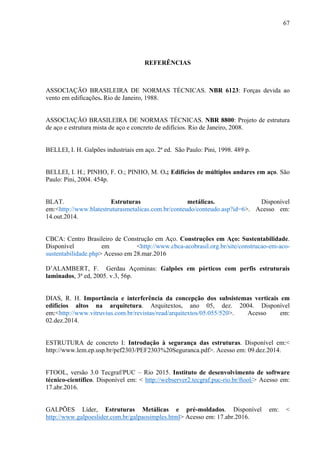 67
REFERÊNCIAS
ASSOCIAÇÃO BRASILEIRA DE NORMAS TÉCNICAS. NBR 6123: Forças devida ao
vento em edificações. Rio de Janeiro, 1988.
ASSOCIAÇÃO BRASILEIRA DE NORMAS TÉCNICAS. NBR 8800: Projeto de estrutura
de aço e estrutura mista de aço e concreto de edifícios. Rio de Janeiro, 2008.
BELLEI, I. H. Galpões industriais em aço. 2ª ed. São Paulo: Pini, 1998. 489 p.
BELLEI, I. H.; PINHO, F. O.; PINHO, M. O.; Edifícios de múltiplos andares em aço. São
Paulo: Pini, 2004. 454p.
BLAT. Estruturas metálicas. Disponível
em:<http://www.blatestruturasmetalicas.com.br/conteudo/conteudo.asp?id=6>. Acesso em:
14.out.2014.
CBCA: Centro Brasileiro de Construção em Aço. Construções em Aço: Sustentabilidade.
Disponível em <http://www.cbca-acobrasil.org.br/site/construcao-em-aco-
sustentabilidade.php> Acesso em 28.mar.2016
D’ALAMBERT, F. Gerdau Açominas: Galpões em pórticos com perfis estruturais
laminados, 3ª ed, 2005. v.3, 56p.
DIAS, R. H. Importância e interferência da concepção dos subsistemas verticais em
edifícios altos na arquitetura. Arquitextos, ano 05, dez. 2004. Disponível
em:<http://www.vitruvius.com.br/revistas/read/arquitextos/05.055/520>. Acesso em:
02.dez.2014.
ESTRUTURA de concreto I: Introdução à segurança das estruturas. Disponível em:<
http://www.lem.ep.usp.br/pef2303/PEF2303%20Seguranca.pdf>. Acesso em: 09.dez.2014.
FTOOL, versão 3.0 Tecgraf/PUC – Rio 2015. Instituto de desenvolvimento de software
técnico-científico. Disponível em: < http://webserver2.tecgraf.puc-rio.br/ftool/> Acesso em:
17.abr.2016.
GALPÕES Líder, Estruturas Metálicas e pré-moldados. Disponível em: < 
http://www.galpoeslider.com.br/galpaosimples.html> Acesso em: 17.abr.2016.
 