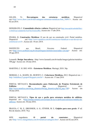 68
GILANI, N.: Desvantagens das estruturas metálicas. Disponível
em:<http://www.ehow.com.br/desvantagens-estruturas-metalicas-lista_16091/>. Acesso em:
02.set.2014.
HONORATO, C. Comunidade ciência e cultura. Disponível em<http://stoa.usp.br/carloshd/files/-
1/14325/Luz+constru%C3%A7%C3%A3o.JPG> Acesso em: 17.abr.2016.
IINABA, R. Construções Metálicas: O uso do aço na construção civil. Portal metálica.
Disponível em:<http://www.metalica.com.br/construcoes-metalicas-o-uso-do-aco-na-
construcao-civil>. Acesso em: 18.nov.2014.
INSTITUTO aço Brasil, Governo Federal. Disponível
em:<http://www.acobrasil.org.br/site/portugues/instituto/associadas--csn.asp> Acesso em:
20.ago.2014.
Leonardi: Design Inovadores <http://www.leonardi.com.br/media/images/galerias/metalico-
588.jpg> Acesso em: 20.mar.2016.
MARTINS, C. H. DEC-4930 – Estruturas Metálicas. Maringá, 2010. 36p.
MERIGO, J. A.; RADIN, M.; BURTET, C.: Coberturas Metálicas, 2012. Disponível em :<
http://trabalhocc2-grupo4.blogspot.com.br/>. Acesso em: 17.mar.2016
PORTAL METALICA. Recomendações para Elaboração de Projetos Estruturais de
Edifícios em Aço. Disponível em:< 
http://www.metalica.com.br/pg_dinamica/bin/pg_dinamica.php?id_pag=740> Acesso em
30.mar.2016.
PORTAL METALICA. Tipos de aço e perfis para estrutura metálica de edifícios.  
Disponível  em:  <http://wwwo.metalica.com.br/tipos‐de‐aco‐e‐perfis‐para‐estrutura‐metalica‐de‐
edificios> Acesso em: 30.mar.2016.
PRAVIA, C. M. Z.; DREHMER, A. G.; JÚNIOR, M. E. Galpões para usos gerais. 4ª ed.
Rio de Janeiro, 2010. 76 p.
SITE engenharia: O portal do construtor. Disponível
em:<http://www.sitengenharia.com.br/metalicasvantagens.htm>. Acesso em 02.out.2014.
 