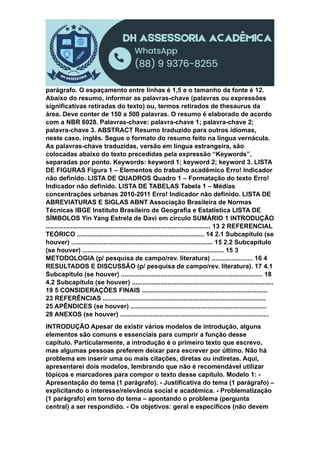 parágrafo. O espaçamento entre linhas é 1,5 e o tamanho da fonte é 12.
Abaixo do resumo, informar as palavras-chave (palavras ou expressões
significativas retiradas do texto) ou, termos retirados de thesaurus da
área. Deve conter de 150 a 500 palavras. O resumo é elaborado de acordo
com a NBR 6028. Palavras-chave: palavra-chave 1; palavra-chave 2;
palavra-chave 3. ABSTRACT Resumo traduzido para outros idiomas,
neste caso, inglês. Segue o formato do resumo feito na língua vernácula.
As palavras-chave traduzidas, versão em língua estrangeira, são
colocadas abaixo do texto precedidas pela expressão “Keywords”,
separadas por ponto. Keywords: keyword 1; keyword 2; keyword 3. LISTA
DE FIGURAS Figura 1 – Elementos do trabalho acadêmico Erro! Indicador
não definido. LISTA DE QUADROS Quadro 1 – Formatação do texto Erro!
Indicador não definido. LISTA DE TABELAS Tabela 1 – Médias
concentrações urbanas 2010-2011 Erro! Indicador não definido. LISTA DE
ABREVIATURAS E SIGLAS ABNT Associação Brasileira de Normas
Técnicas IBGE Instituto Brasileiro de Geografia e Estatística LISTA DE
SÍMBOLOS Yin Yang Estrela de Davi em círculo SUMÁRIO 1 INTRODUÇÃO
............................................................................................ 13 2 REFERENCIAL
TEÓRICO ....................................................................... 14 2.1 Subcapítulo (se
houver) ............................................................................... 15 2.2 Subcapítulo
(se houver) ............................................................................... 15 3
METODOLOGIA (p/ pesquisa de campo/rev. literatura) ....................... 16 4
RESULTADOS E DISCUSSÃO (p/ pesquisa de campo/rev. literatura). 17 4.1
Subcapítulo (se houver) ............................................................................... 18
4.2 Subcapítulo (se houver) ...............................................................................
19 5 CONSIDERAÇÕES FINAIS ......................................................................
23 REFERÊNCIAS ...........................................................................................
25 APÊNDICES (se houver) ............................................................................
28 ANEXOS (se houver) ...................................................................................
INTRODUÇÃO Apesar de existir vários modelos de introdução, alguns
elementos são comuns e essenciais para cumprir a função desse
capítulo. Particularmente, a introdução é o primeiro texto que escrevo,
mas algumas pessoas preferem deixar para escrever por último. Não há
problema em inserir uma ou mais citações, diretas ou indiretas. Aqui,
apresentarei dois modelos, lembrando que não é recomendável utilizar
tópicos e marcadores para compor o texto desse capítulo. Modelo 1: -
Apresentação do tema (1 parágrafo). - Justificativa do tema (1 parágrafo) –
explicitando o interesse/relevância social e acadêmica. - Problematização
(1 parágrafo) em torno do tema – apontando o problema (pergunta
central) a ser respondido. - Os objetivos: geral e específicos (não devem
 