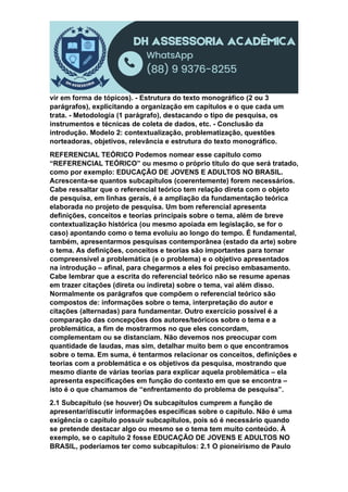 vir em forma de tópicos). - Estrutura do texto monográfico (2 ou 3
parágrafos), explicitando a organização em capítulos e o que cada um
trata. - Metodologia (1 parágrafo), destacando o tipo de pesquisa, os
instrumentos e técnicas de coleta de dados, etc. - Conclusão da
introdução. Modelo 2: contextualização, problematização, questões
norteadoras, objetivos, relevância e estrutura do texto monográfico.
REFERENCIAL TEÓRICO Podemos nomear esse capítulo como
“REFERENCIAL TEÓRICO” ou mesmo o próprio título do que será tratado,
como por exemplo: EDUCAÇÃO DE JOVENS E ADULTOS NO BRASIL.
Acrescenta-se quantos subcapítulos (coerentemente) forem necessários.
Cabe ressaltar que o referencial teórico tem relação direta com o objeto
de pesquisa, em linhas gerais, é a ampliação da fundamentação teórica
elaborada no projeto de pesquisa. Um bom referencial apresenta
definições, conceitos e teorias principais sobre o tema, além de breve
contextualização histórica (ou mesmo apoiada em legislação, se for o
caso) apontando como o tema evoluiu ao longo do tempo. É fundamental,
também, apresentarmos pesquisas contemporânea (estado da arte) sobre
o tema. As definições, conceitos e teorias são importantes para tornar
compreensível a problemática (e o problema) e o objetivo apresentados
na introdução – afinal, para chegarmos a eles foi preciso embasamento.
Cabe lembrar que a escrita do referencial teórico não se resume apenas
em trazer citações (direta ou indireta) sobre o tema, vai além disso.
Normalmente os parágrafos que compõem o referencial teórico são
compostos de: informações sobre o tema, interpretação do autor e
citações (alternadas) para fundamentar. Outro exercício possível é a
comparação das concepções dos autores/teóricos sobre o tema e a
problemática, a fim de mostrarmos no que eles concordam,
complementam ou se distanciam. Não devemos nos preocupar com
quantidade de laudas, mas sim, detalhar muito bem o que encontramos
sobre o tema. Em suma, é tentarmos relacionar os conceitos, definições e
teorias com a problemática e os objetivos da pesquisa, mostrando que
mesmo diante de várias teorias para explicar aquela problemática – ela
apresenta especificações em função do contexto em que se encontra –
isto é o que chamamos de “enfrentamento do problema de pesquisa”.
2.1 Subcapítulo (se houver) Os subcapítulos cumprem a função de
apresentar/discutir informações específicas sobre o capítulo. Não é uma
exigência o capítulo possuir subcapítulos, pois só é necessário quando
se pretende destacar algo ou mesmo se o tema tem muito conteúdo. À
exemplo, se o capítulo 2 fosse EDUCAÇÃO DE JOVENS E ADULTOS NO
BRASIL, poderíamos ter como subcapítulos: 2.1 O pioneirismo de Paulo
 