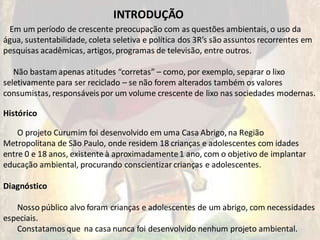 INTRODUÇÃO
 Em um período de crescente preocupação com as questões ambientais, o uso da
água, sustentabilidade, coleta seletiva e política dos 3R’s são assuntos recorrentes em
pesquisas acadêmicas, artigos, programas de televisão, entre outros.

   Não bastam apenas atitudes “corretas” – como, por exemplo, separar o lixo
seletivamente para ser reciclado – se não forem alterados também os valores
consumistas, responsáveis por um volume crescente de lixo nas sociedades modernas.

Histórico

    O projeto Curumim foi desenvolvido em uma Casa Abrigo, na Região
Metropolitana de São Paulo, onde residem 18 crianças e adolescentes com idades
entre 0 e 18 anos, existente à aproximadamente 1 ano, com o objetivo de implantar
educação ambiental, procurando conscientizar crianças e adolescentes.

Diagnóstico

   Nosso público alvo foram crianças e adolescentes de um abrigo, com necessidades
especiais.
   Constatamos que na casa nunca foi desenvolvido nenhum projeto ambiental.
 