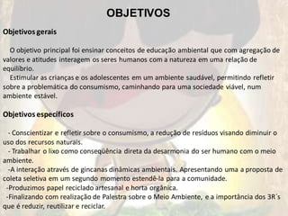 OBJETIVOS
Objetivos gerais

  O objetivo principal foi ensinar conceitos de educação ambiental que com agregação de
valores e atitudes interagem os seres humanos com a natureza em uma relação de
equilíbrio.
  Estimular as crianças e os adolescentes em um ambiente saudável, permitindo refletir
sobre a problemática do consumismo, caminhando para uma sociedade viável, num
ambiente estável.

Objetivos específicos

  - Conscientizar e refletir sobre o consumismo, a redução de resíduos visando diminuir o
uso dos recursos naturais.
  - Trabalhar o lixo como conseqüência direta da desarmonia do ser humano com o meio
ambiente.
  -A interação através de gincanas dinâmicas ambientais. Apresentando uma a proposta de
coleta seletiva em um segundo momento estendê-la para a comunidade.
 -Produzimos papel reciclado artesanal e horta orgânica.
 -Finalizando com realização de Palestra sobre o Meio Ambiente, e a importância dos 3R´s
que é reduzir, reutilizar e reciclar.
 