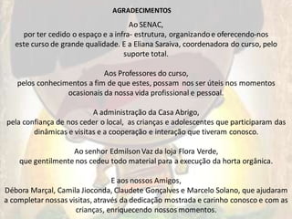 AGRADECIMENTOS
                                      Ao SENAC,
     por ter cedido o espaço e a infra- estrutura, organizando e oferecendo-nos
   este curso de grande qualidade. E a Eliana Saraiva, coordenadora do curso, pelo
                                    suporte total.

                            Aos Professores do curso,
   pelos conhecimentos a fim de que estes, possam nos ser úteis nos momentos
                 ocasionais da nossa vida profissional e pessoal.

                          A administração da Casa Abrigo,
pela confiança de nos ceder o local, as crianças e adolescentes que participaram das
        dinâmicas e visitas e a cooperação e interação que tiveram conosco.

                   Ao senhor Edmilson Vaz da loja Flora Verde,
    que gentilmente nos cedeu todo material para a execução da horta orgânica.

                                 E aos nossos Amigos,
Débora Marçal, Camila Jioconda, Claudete Gonçalves e Marcelo Solano, que ajudaram
a completar nossas visitas, através da dedicação mostrada e carinho conosco e com as
                     crianças, enriquecendo nossos momentos.
 