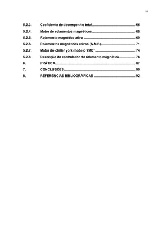 10
5.2.3. Coeficiente de desempenho total.....................................................66
5.2.4. Motor de rolamentos magnéticos.....................................................68
5.2.5. Rolamento magnético ativo ...............................................................69
5.2.6. Rolamentos magnéticos ativos (A.M.B)..........................................71
5.2.7. Motor do chiller york modelo YMC² .................................................74
5.2.8. Descrição do controlador do rolamento magnético....................76
6. PRÁTICA..................................................................................................87
7. CONCLUSÕES .......................................................................................90
8. REFERÊNCIAS BIBLIOGRÁFICAS ...................................................92
 