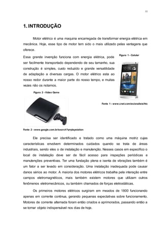 11
1. INTRODUÇÃO
Motor elétrico é uma maquina encarregada de transformar energia elétrica em
mecânica. Hoje, esse tipo de motor tem sido o mais utilizado pelas vantagens que
oferece.
Essa grande invenção funciona com energia elétrica, pode
ser facilmente transportado dependendo de seu tamanho, sua
construção é simples, custo reduzido e grande versatilidade
de adaptação a diversas cargas. O motor elétrico esta ao
nosso redor durante a maior parte do nosso tempo, e muitas
vezes não os notamos.
Ele precisa ser identificado e tratado como uma máquina motriz cujas
características envolvem determinados cuidados quando se trata de áreas
industriais, sendo eles o de instalação e manutenção. Nesses casos em especifico o
local de instalação deve ser de fácil acesso para inspeções periódicas e
manutenções preventivas. Ter uma fundação plena e isenta de vibrações também é
um fator a ser levado em consideração. Uma instalação inadequada pode causar
danos sérios ao motor. A maioria dos motores elétricos trabalha pela interação entre
campos eletromagnéticos, mais também existem motores que utilizam outros
fenômenos eletromecânicos, ou também chamados de forças eletrostáticas.
Os primeiros motores elétricos surgiram em meados de 1800 funcionando
apenas em corrente continua, gerando pequenas expectativas sobre funcionamento.
Motores de corrente alternada foram então criados e aprimorados, passando então a
se tornar objeto indispensável nos dias de hoje.
Figura 1 - Celular
Fonte 1 - www.cnet.com/es/analisis/htc
Figura 2 - Video Game
Fonte 2 - www.google.com.br/search?q=playstation
 