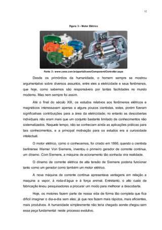 12
Desde os primórdios da humanidade, o homem sempre se mostrou
argumentativo sobre diversos assuntos, entre eles a eletricidade e seus fenômenos,
que hoje, como sabemos são responsáveis por tantas facilidades no mundo
moderno. Mas nem sempre foi assim.
Até o final do século XIX, os estudos relativos aos fenômenos elétricos e
magnéticos interessavam apenas a alguns poucos cientistas, estes, porém fizeram
significativas contribuições para a área da eletricidade; no entanto as descobertas
individuais não eram mais que um conjunto bastante limitado de conhecimentos não
sistematizados. Naquele tempo, não se conheciam ainda as aplicações práticas para
tais conhecimentos, e a principal motivação para os estudos era a curiosidade
intelectual.
O motor elétrico, como o conhecemos, foi criado em 1866, quando o cientista
berlinense Werner Von Siemens, inventou o primeiro gerador de corrente contínua,
um dínamo. Com Siemens, a máquina de acionamento tão sonhada vira realidade.
O dínamo de corrente elétrica de alta tensão de Siemens poderia funcionar
tanto como um gerador como também um motor elétrico.
A nova máquina de corrente contínua apresentava vantagens em relação a
maquina a vapor, à roda-d’água e à força animal. Entretanto, o alto custo de
fabricação levou pesquisadores a procurar um modo para melhorar a descoberta.
Hoje, os motores fazem parte de nossa vida de forma tão completa que fica
difícil imaginar o dia-a-dia sem eles; já que nos fazem mais rápidos, mais eficientes,
mais produtivos. A humanidade simplesmente não teria chegado aonde chegou sem
essa peça fundamental neste processo evolutivo.
Figura 3 – Motor Elétrico
Fonte 3 - www.ceee.com.br/pportal/ceee/Component/Controller.aspx
 