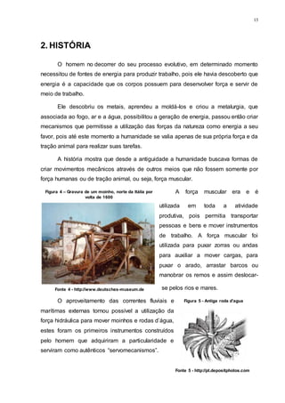 13
2. HISTÓRIA
O homem no decorrer do seu processo evolutivo, em determinado momento
necessitou de fontes de energia para produzir trabalho, pois ele havia descoberto que
energia é a capacidade que os corpos possuem para desenvolver força e servir de
meio de trabalho.
Ele descobriu os metais, aprendeu a moldá-los e criou a metalurgia, que
associada ao fogo, ar e a água, possibilitou a geração de energia, passou então criar
mecanismos que permitisse a utilização das forças da natureza como energia a seu
favor, pois até este momento a humanidade se valia apenas de sua própria força e da
tração animal para realizar suas tarefas.
A história mostra que desde a antiguidade a humanidade buscava formas de
criar movimentos mecânicos através de outros meios que não fossem somente por
força humanas ou de tração animal, ou seja, força muscular.
A força muscular era e é
utilizada em toda a atividade
produtiva, pois permitia transportar
pessoas e bens e mover instrumentos
de trabalho. A força muscular foi
utilizada para puxar zorras ou andas
para auxiliar a mover cargas, para
puxar o arado, arrastar barcos ou
manobrar os remos e assim deslocar-
se pelos rios e mares.
O aproveitamento das correntes fluviais e
marítimas externas tornou possível a utilização da
força hidráulica para mover moinhos e rodas d’água,
estes foram os primeiros instrumentos construídos
pelo homem que adquiriram a particularidade e
serviram como autênticos “servomecanismos”.
Figura 4 – Gravura de um moinho, norte da Itália por
volta de 1600
Fonte 4 - http://www.deutsches-museum.de
Figura 5 - Antiga roda d'agua
Fonte 5 - http://pt.depositphotos.com
 