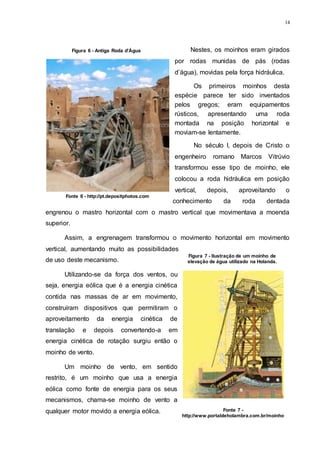 14
Nestes, os moinhos eram girados
por rodas munidas de pás (rodas
d’água), movidas pela força hidráulica.
Os primeiros moinhos desta
espécie parece ter sido inventados
pelos gregos; eram equipamentos
rústicos, apresentando uma roda
montada na posição horizontal e
moviam-se lentamente.
No século I, depois de Cristo o
engenheiro romano Marcos Vitrúvio
transformou esse tipo de moinho, ele
colocou a roda hidráulica em posição
vertical, depois, aproveitando o
conhecimento da roda dentada
engrenou o mastro horizontal com o mastro vertical que movimentava a moenda
superior.
Assim, a engrenagem transformou o movimento horizontal em movimento
vertical, aumentando muito as possibilidades
de uso deste mecanismo.
Utilizando-se da força dos ventos, ou
seja, energia eólica que é a energia cinética
contida nas massas de ar em movimento,
construíram dispositivos que permitiram o
aproveitamento da energia cinética de
translação e depois convertendo-a em
energia cinética de rotação surgiu então o
moinho de vento.
Um moinho de vento, em sentido
restrito, é um moinho que usa a energia
eólica como fonte de energia para os seus
mecanismos, chama-se moinho de vento a
qualquer motor movido a energia eólica.
Figura 6 - Antiga Roda d'Água
Fonte 6 - http://pt.depositphotos.com
Figura 7 - Ilustração de um moinho de
elevação de água utilizado na Holanda.
Fonte 7 -
http://www.portaldeholambra.com.br/moinho
 