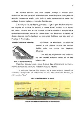15
Os moinhos serviram para moer cereais, esmagar e misturar outras
substâncias. As suas aplicações estenderam-se a diversos tipos de produção como
serração, pesagem de têxteis, torção de fio da seda, esmagamento de trapos para
produção de papel, curtumes, mineração, fundição, etc.
A tecnologia dos moinhos foi, por vezes, adaptada para fins bem diferentes
dos originais. Na Holanda, por exemplo, o célebre moinho de vento foi, na maioria
dos casos, utilizado para acionar bombas hidráulicas movidas à energia eólica,
construídas para drenar a água das chuvas para o mar. Neste caso, a energia que
chega à base do moinho através do seu eixo central é utilizada para fazer rodar um
Parafuso de Arquimedes.
O Parafuso de Arquimedes, ou bomba de
parafuso, é uma máquina utilizada para transferir
líquidos entre dois pontos com elevações
diferentes.
Esta máquina originalmente era constituída
por um parafuso colocado dentro de um tubo
cilíndrico oco.
O parafuso de Arquimedes é capaz de elevar água eficientemente com isto os
moinhos tornaram-se assim uma verdadeira máquina industrial.
“... o registro do Domesday Book (cadastro das terras da Inglaterra elaborado por
Guilherme, o Conquistador, em 1806) mostra que, para 3000 comunidades, havia no país
5.624 moinhos d’água”
Figura 8 - O parafuso de Arquimedes
Fonte 8 - http://pt.wikipedia.org
Figura 9 – Moinhos de vento na Holanda
Fonte 9 - http://www.portaldeholambra.com.br/moinho.html
 