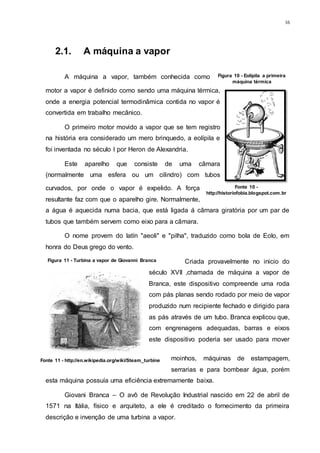 16
2.1. A máquina a vapor
A máquina a vapor, também conhecida como
motor a vapor é definido como sendo uma máquina térmica,
onde a energia potencial termodinâmica contida no vapor é
convertida em trabalho mecânico.
O primeiro motor movido a vapor que se tem registro
na história era considerado um mero brinquedo, a eolípila e
foi inventada no século I por Heron de Alexandria.
Este aparelho que consiste de uma câmara
(normalmente uma esfera ou um cilindro) com tubos
curvados, por onde o vapor é expelido. A força
resultante faz com que o aparelho gire. Normalmente,
a água é aquecida numa bacia, que está ligada á câmara giratória por um par de
tubos que também servem como eixo para a câmara.
O nome provem do latín "aeoli" e "pilha", traduzido como bola de Eolo, em
honra do Deus grego do vento.
Criada provavelmente no inicio do
século XVII ,chamada de máquina a vapor de
Branca, este dispositivo compreende uma roda
com pás planas sendo rodado por meio de vapor
produzido num recipiente fechado e dirigido para
as pás através de um tubo. Branca explicou que,
com engrenagens adequadas, barras e eixos
este dispositivo poderia ser usado para mover
moinhos, máquinas de estampagem,
serrarias e para bombear água, porém
esta máquina possuía uma eficiência extremamente baixa.
Giovani Branca – O avô de Revolução Industrial nascido em 22 de abril de
1571 na Itália, físico e arquiteto, a ele é creditado o fornecimento da primeira
descrição e invenção de uma turbina a vapor.
Figura 10 - Eolípila a primeira
máquina térmica
Fonte 10 -
http://historiofobia.blogspot.com.br
Figura 11 - Turbina a vapor de Giovanni Branca
Fonte 11 - http://en.wikipedia.org/wiki/Steam_turbine
 