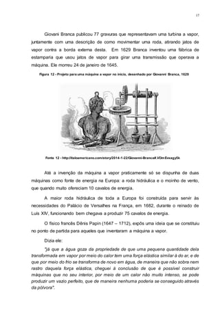 17
Giovani Branca publicou 77 gravuras que representavam uma turbina a vapor,
juntamente com uma descrição de como movimentar uma roda, atirando jatos de
vapor contra a borda externa desta. Em 1629 Branca inventou uma fábrica de
estamparia que usou jatos de vapor para girar uma transmissão que operava a
máquina. Ele morreu 24 de janeiro de 1645.
Até a invenção da máquina a vapor praticamente só se dispunha de duas
máquinas como fonte de energia na Europa: a roda hidráulica e o moinho de vento,
que quando muito ofereciam 10 cavalos de energia.
A maior roda hidráulica de toda a Europa foi construída para servir às
necessidades do Palácio de Versalhes na França, em 1682, durante o reinado de
Luís XIV, funcionando bem chegava a produzir 75 cavalos de energia.
O físico francês Dênis Papin (1647 – 1712), expôs uma ideia que se constituiu
no ponto de partida para aqueles que inventaram a máquina a vapor.
Dizia ele:
"já que a água goza da propriedade de que uma pequena quantidade dela
transformada em vapor por meio do calor tem uma força elástica similar à do ar, e de
que por meio do frio se transforma de novo em água, de maneira que não sobra nem
rastro daquela força elástica, cheguei à conclusão de que é possível construir
máquinas que no seu interior, por meio de um calor não muito intenso, se pode
produzir um vazio perfeito, que de maneira nenhuma poderia se conseguido através
da pólvora".
Figura 12 - Projeto para uma máquina a vapor no início, desenhado por Giovanni Branca, 1629
Fonte 12 - http://italoamericano.com/story/2014-1-22/Giovanni-Branca#.VDmEvxagy5k
 