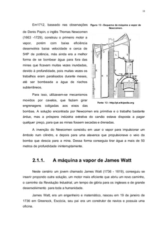 18
Em1712, baseado nas observações
de Denis Papin, o inglês Thomas Newcomen
(1663 -1729), construiu o primeiro motor a
vapor, porém com baixa eficiência
desenvolvia baixa velocidade e cerca de
5HP de potência, más ainda era a melhor
forma de se bombear água para fora das
minas que ficavam muitas vezes inundadas,
devido à profundidade, pois muitas vezes os
trabalhos eram paralisados durante meses,
até ser bombeada a água de riachos
subterrâneos.
Para isso, utilizavam-se mecanismos
movidos por cavalos, que faziam girar
engrenagens coligadas aos eixos das
bombas. A solução encontrada por Newcomen era primitiva e o trabalho bastante
árduo, mas a próspera indústria extrativa do carvão estava disposta a pagar
qualquer preço, para que as minas fossem secadas e drenadas.
A invenção do Newcomen consistiu em usar o vapor para impulsionar um
êmbolo num cilindro, e depois para uma alavanca que propulsionava o veio da
bomba que descia para a mina. Dessa forma conseguia tirar água a mais de 50
metros de profundidade ininterruptamente.
2.1.1. A máquina a vapor de James Watt
Neste cenário um jovem chamado James Watt (1736 - 1819), conseguiu se
inserir propondo outra solução, um motor mais eficiente que abriu um novo caminho,
o caminho da Revolução Industrial, um tempo de glória para os ingleses e de grande
desenvolvimento para toda a humanidade.
James Watt, era um engenheiro e matemático, nasceu em 19 de janeiro de
1736 em Greenock, Escócia, seu pai era um construtor de navios e possuía uma
oficina.
Figura 13 - Esquema da máquina a vapor de
Newcomen.
Fonte 13 - http://pt.wikipedia.org
 