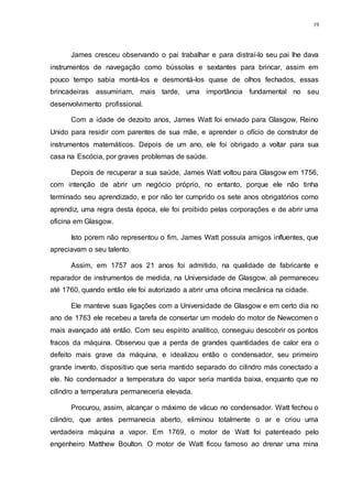19
James cresceu observando o pai trabalhar e para distraí-lo seu pai lhe dava
instrumentos de navegação como bússolas e sextantes para brincar, assim em
pouco tempo sabia montá-los e desmontá-los quase de olhos fechados, essas
brincadeiras assumiriam, mais tarde, uma importância fundamental no seu
desenvolvimento profissional.
Com a idade de dezoito anos, James Watt foi enviado para Glasgow, Reino
Unido para residir com parentes de sua mãe, e aprender o ofício de construtor de
instrumentos matemáticos. Depois de um ano, ele foi obrigado a voltar para sua
casa na Escócia, por graves problemas de saúde.
Depois de recuperar a sua saúde, James Watt voltou para Glasgow em 1756,
com intenção de abrir um negócio próprio, no entanto, porque ele não tinha
terminado seu aprendizado, e por não ter cumprido os sete anos obrigatórios como
aprendiz, uma regra desta época, ele foi proibido pelas corporações e de abrir uma
oficina em Glasgow.
Isto porem não representou o fim, James Watt possuía amigos influentes, que
apreciavam o seu talento.
Assim, em 1757 aos 21 anos foi admitido, na qualidade de fabricante e
reparador de instrumentos de medida, na Universidade de Glasgow, ali permaneceu
até 1760, quando então ele foi autorizado a abrir uma oficina mecânica na cidade.
Ele manteve suas ligações com a Universidade de Glasgow e em certo dia no
ano de 1763 ele recebeu a tarefa de consertar um modelo do motor de Newcomen o
mais avançado até então. Com seu espírito analítico, conseguiu descobrir os pontos
fracos da máquina. Observou que a perda de grandes quantidades de calor era o
defeito mais grave da máquina, e idealizou então o condensador, seu primeiro
grande invento, dispositivo que seria mantido separado do cilindro más conectado a
ele. No condensador a temperatura do vapor seria mantida baixa, enquanto que no
cilindro a temperatura permaneceria elevada.
Procurou, assim, alcançar o máximo de vácuo no condensador. Watt fechou o
cilindro, que antes permanecia aberto, eliminou totalmente o ar e criou uma
verdadeira máquina a vapor. Em 1769, o motor de Watt foi patenteado pelo
engenheiro Matthew Boulton. O motor de Watt ficou famoso ao drenar uma mina
 