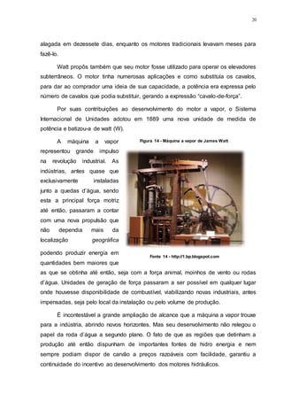 20
alagada em dezessete dias, enquanto os motores tradicionais levavam meses para
fazê-lo.
Watt propôs também que seu motor fosse utilizado para operar os elevadores
subterrâneos. O motor tinha numerosas aplicações e como substituía os cavalos,
para dar ao comprador uma ideia de sua capacidade, a potência era expressa pelo
número de cavalos que podia substituir, gerando a expressão “cavalo-de-força”.
Por suas contribuições ao desenvolvimento do motor a vapor, o Sistema
Internacional de Unidades adotou em 1889 uma nova unidade de medida de
potência e batizou-a de watt (W).
A máquina a vapor
representou grande impulso
na revolução industrial. As
indústrias, antes quase que
exclusivamente instaladas
junto a quedas d’água, sendo
esta a principal força motriz
até então, passaram a contar
com uma nova propulsão que
não dependia mais da
localização geográfica
podendo produzir energia em
quantidades bem maiores que
as que se obtinha até então, seja com a força animal, moinhos de vento ou rodas
d’água. Unidades de geração de força passaram a ser possível em qualquer lugar
onde houvesse disponibilidade de combustível, viabilizando novas industriais, antes
impensadas, seja pelo local da instalação ou pelo volume de produção.
É incontestável a grande ampliação de alcance que a máquina a vapor trouxe
para a indústria, abrindo novos horizontes. Mas seu desenvolvimento não relegou o
papel da roda d’água a segundo plano. O fato de que as regiões que detinham a
produção até então dispunham de importantes fontes de hidro energia e nem
sempre podiam dispor de carvão a preços razoáveis com facilidade, garantiu a
continuidade do incentivo ao desenvolvimento dos motores hidráulicos.
Figura 14 - Máquina a vapor de James Watt
Fonte 14 - http://1.bp.blogspot.com
 