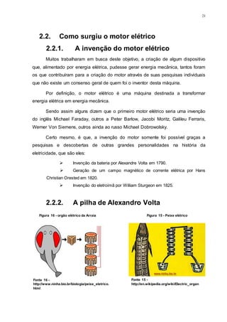 21
2.2. Como surgiu o motor elétrico
2.2.1. A invenção do motor elétrico
Muitos trabalharam em busca deste objetivo, a criação de algum dispositivo
que, alimentado por energia elétrica, pudesse gerar energia mecânica, tantos foram
os que contribuíram para a criação do motor através de suas pesquisas individuais
que não existe um consenso geral de quem foi o inventor desta máquina.
Por definição, o motor elétrico é uma máquina destinada a transformar
energia elétrica em energia mecânica.
Sendo assim alguns dizem que o primeiro motor elétrico seria uma invenção
do inglês Michael Faraday, outros a Peter Barlow, Jacobi Moritz, Galileu Ferraris,
Werner Von Siemens, outros ainda ao russo Michael Dobrowolsky.
Certo mesmo, é que, a invenção do motor somente foi possível graças a
pesquisas e descobertas de outras grandes personalidades na história da
eletricidade, que são eles:
 Invenção da bateria por Alexandre Volta em 1790.
 Geração de um campo magnético de corrente elétrica por Hans
Christian Orested em 1820.
 Invenção do eletroímã por William Sturgeon em 1825.
2.2.2. A pilha de Alexandro Volta
Figura 16 - orgão elétrico da Arraia
Fonte 16 -
http://www.ninha.bio.br/biologia/peixe_eletrico.
html
Figura 15 - Peixe elétrico
Fonte 15 -
http://en.wikipedia.org/wiki/Electric_organ
 