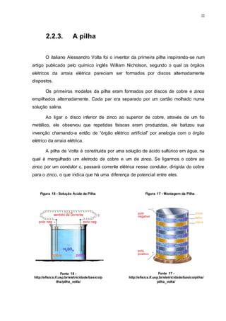 22
2.2.3. A pilha
O italiano Alessandro Volta foi o inventor da primeira pilha inspirando-se num
artigo publicado pelo químico inglês William Nicholson, segundo o qual os órgãos
elétricos da arraia elétrica pareciam ser formados por discos alternadamente
dispostos.
Os primeiros modelos da pilha eram formados por discos de cobre e zinco
empilhados alternadamente. Cada par era separado por um cartão molhado numa
solução salina.
Ao ligar o disco inferior de zinco ao superior de cobre, através de um fio
metálico, ele observou que repetidas faíscas eram produzidas, ele batizou sua
invenção chamando-a então de “órgão elétrico artificial” por analogia com o órgão
elétrico da arraia elétrica.
A pilha de Volta é constituída por uma solução de ácido sulfúrico em água, na
qual é mergulhado um eletrodo de cobre e um de zinco. Se ligarmos o cobre ao
zinco por um condutor c, passará corrente elétrica nesse condutor, dirigida do cobre
para o zinco, o que indica que há uma diferença de potencial entre eles.
Figura 18 - Solução Àcida da Pilha
Fonte 18 -
http://efisica.if.usp.br/eletricidade/basico/p
ilha/pilha_volta/
Figura 17 - Montagem da Pilha
Fonte 17 -
http://efisica.if.usp.br/eletricidade/basico/pilha/
pilha_volta/
 