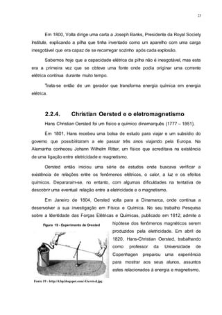 23
Em 1800, Volta dirige uma carta a Joseph Banks, Presidente da Royal Society
Institute, explicando a pilha que tinha inventado como um aparelho com uma carga
inesgotável que era capaz de se recarregar sozinho após cada explosão.
Sabemos hoje que a capacidade elétrica da pilha não é inesgotável, mas esta
era a primeira vez que se obteve uma fonte onde podia originar uma corrente
elétrica contínua durante muito tempo.
Trata-se então de um gerador que transforma energia química em energia
elétrica.
2.2.4. Christian Oersted e o eletromagnetismo
Hans Christian Oersted foi um físico e químico dinamarquês (1777 – 1851).
Em 1801, Hans recebeu uma bolsa de estudo para viajar e um subsídio do
governo que possibilitaram a ele passar três anos viajando pela Europa. Na
Alemanha conheceu Johann Wilhelm Ritter, um físico que acreditava na existência
de uma ligação entre eletricidade e magnetismo.
Oersted então iniciou uma série de estudos onde buscava verificar a
existência de relações entre os fenômenos elétricos, o calor, a luz e os efeitos
químicos. Depararam-se, no entanto, com algumas dificuldades na tentativa de
descobrir uma eventual relação entre a eletricidade e o magnetismo.
Em Janeiro de 1804, Oersted volta para a Dinamarca, onde continua a
desenvolver a sua investigação em Física e Química. No seu trabalho Pesquisa
sobre a Identidade das Forças Elétricas e Químicas, publicado em 1812, admite a
hipótese dos fenômenos magnéticos serem
produzidos pela eletricidade. Em abril de
1820, Hans-Christian Oersted, trabalhando
como professor da Universidade de
Copenhagen preparou uma experiência
para mostrar aos seus alunos, assuntos
estes relacionados à energia e magnetismo.
Figura 19 - Experimento de Orested
Fonte 19 - http://4.bp.blogspot.com/-Oersted.jpg
 