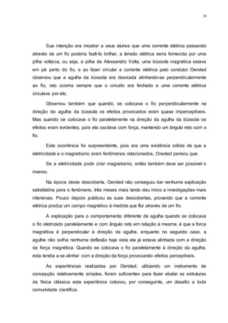 24
Sua intenção era mostrar a seus alunos que uma corrente elétrica passando
através de um fio poderia fazê-lo brilhar, a tensão elétrica seria fornecida por uma
pilha voltaica, ou seja, a pilha de Alessandro Volta, uma bússola magnética estava
em pé perto do fio, e ao fazer circular a corrente elétrica pelo condutor Oersted
observou que a agulha da bússola era desviada alinhando-se perpendicularmente
ao fio, isto ocorria sempre que o circuito era fechado e uma corrente elétrica
circulava por ele.
Observou também que quando, se colocava o fio perpendicularmente na
direção da agulha da bússola os efeitos provocados eram quase imperceptíveis.
Mas quando se colocava o fio paralelamente na direção da agulha da bússola os
efeitos eram evidentes, pois ela oscilava com força, mantendo um ângulo reto com o
fio.
Esta ocorrência foi surpreendente, pois era uma evidência sólida de que a
eletricidade e o magnetismo eram fenômenos relacionados, Orested pensou que:
Se a eletricidade pode criar magnetismo, então também deve ser possível o
inverso.
Na época desta descoberta, Oersted não conseguiu dar nenhuma explicação
satisfatória para o fenômeno, três meses mais tarde deu início a investigações mais
intensivas. Pouco depois publicou as suas descobertas, provando que a corrente
elétrica produz um campo magnético à medida que flui através de um fio.
A explicação para o comportamento diferente da agulha quando se colocava
o fio eletrizado paralelamente e com ângulo reto em relação à mesma, é que a forca
magnética é perpendicular à direção da agulha, enquanto no segundo caso, a
agulha não sofria nenhuma deflexão haja vista ela já estava alinhada com a direção
da força magnética. Quando se colocava o fio paralelamente à direção da agulha,
esta tendia a se alinhar com a direção da força provocando efeitos perceptíveis.
As experiências realizadas por Oersted, utilizando um instrumento de
concepção relativamente simples, foram suficientes para fazer abalar as estruturas
da física clássica esta experiência colocou, por conseguinte, um desafio a toda
comunidade científica.
 