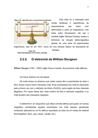 25
Esta ideia foi a motivação para
muitas tentativas e experiências de
pesquisadores que visam criar
eletricidade a partir do magnetismo, mas
todos estes fracassaram, até que o
cientista Inglês Michael Faraday revelou o
fenômeno da indução eletromagnética
através de uma série de experimentos
engenhosos. Isso foi em 1831, cerca de uma década depois da descoberta de
Orested.
2.2.5. O eletroímã de William Sturgeon
William Sturgen (1783 - 1850), inglês físico e inventor dos primeiros ímãs elétricos.
Um breve histórico do imã natural.
Há muito tempo se observou que certos corpos têm a propriedade de atrair o
ferro. Esses corpos foram chamados ímãs. Essa propriedade dos ímãs foi observada
pela primeira vez com o tetróxido de triferro (Fe3O4), numa região da Ásia chamada
Magnésia. Por causa desse fato, esse minério de ferro é chamado magnetita, e os
ímãs também são chamados magnetos.
O eletroímã é um dispositivo que utiliza corrente elétrica para gerar um campo
magnético, semelhantes àqueles encontrados nos ímãs naturais, geralmente
construído aplicando-se um fio elétrico espiralado ao redor de um núcleo de material
ferromagnético (ferro, aço, níquel, cobalto, etc.).
Figura 20 - Aparelho para o experimento de Oersted
Fonte 20 -
http://2.bp.blogspot.com/oersted_exp2.jpg
 