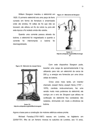 26
William Sturgeon inventou o eletroímã em
1825. O primeiro eletroímã era uma peça de ferro
curvada em forma de ferradura e envernizada
onde ele enrolou 16 voltas de fio que não se
tocavam, ele utilizou um fio de cobre nu, pois até
esta época o fio isolado ainda não existia.
Quando uma corrente passou através da
bobina; o eletroímã foi magnetizado e quando a
corrente foi interrompida a bobina foi
desmagnetizada.
Com este dispositivo Sturgeon pode,
levantar uma carga de aproximadamente 4 kg
utilizando para isto um eletroímã de cerca de
200 g, a energia era fornecida por uma única
célula de bateria.
Cinco anos mais tarde, um inventor
chamado Joseph Henry Joseph Henry (1797 –
1878), cientista norte-americano, fez uma
versão muito mais poderosa do eletroímã, ele
corrigiu um o erro de Sturgeon que utilizou na
confecção do eletroímã fios condutores não
isolados, diminuindo em muito a eficiência da
bobina.
Agora a base para a construção de motores elétricos estava pronta.
Michael Faraday (1791-1867) nasceu em Londres, na Inglaterra em
22/09/1791, filho de um ferreiro morava no subúrbio de Londres, aos 13 anos,
Figura 21 - Eletroimã de Sturgeon
Fonte 21 -
http://en.wikipedia.org/wiki/Electromagn
et
Figura 22 - Eletroimã de Joseph Henry
Fonte 22 -
http://en.wikipedia.org/wiki/Electromagnet
 