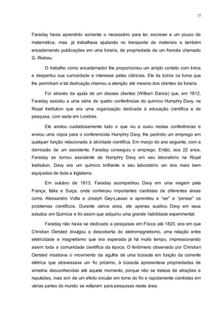 27
Faraday havia aprendido somente o necessário para ler, escrever e um pouco de
matemática, mas já trabalhava ajudando no transporte de materiais e também
encadernando publicações em uma livraria, de propriedade de um francês chamado
G. Riebau.
O trabalho como encadernador lhe proporcionou um amplo contato com livros
e despertou sua curiosidade e interesse pelas ciências. Ele lia todos os livros que
lhe permitiam e tal dedicação chamou a atenção até mesmo dos clientes da livraria.
Foi através da ajuda de um desses clientes (William Dance) que, em 1812,
Faraday assistiu a uma série de quatro conferências do químico Humphry Davy, na
Royal Institution que era uma organização dedicada à educação científica e de
pesquisa, com sede em Londres.
Ele anotou cuidadosamente tudo o que viu e ouviu nestas conferências e
enviou uma cópia para o conferencista Humphry Davy, lhe pedindo um emprego em
qualquer função relacionada à atividade científica. Em março do ano seguinte, com a
demissão de um assistente, Faraday conseguiu o emprego. Então, aos 22 anos,
Faraday se tornou assistente de Humphry Davy em seu laboratório na Royal
Institution, Davy era um químico brilhante e seu laboratório um dos mais bem
equipados de toda a Inglaterra.
Em outubro de 1813, Faraday acompanhou Davy em uma viagem pela
França, Itália e Suíça, onde conheceu importantes cientistas de diferentes áreas
como Alessandro Volta e Joseph Gay-Lussac e aprendeu a “ver” e “pensar” os
problemas científicos. Durante vários anos, ele apenas auxiliou Davy em seus
estudos em Química e foi assim que adquiriu uma grande habilidade experimental.
Faraday não havia se dedicado a pesquisas em Física até 1820, ano em que
Christian Oersted divulgou a descoberta do eletromagnetismo, uma relação entre
eletricidade e magnetismo que era esperada já há muito tempo, impressionando
assim toda a comunidade científica da época. O fenômeno observado por Christian
Oersted mostrava o movimento da agulha de uma bússola em função da corrente
elétrica que atravessava um fio próximo, à bússola apresentava propriedades de
simetria desconhecidas até aquele momento, porque não se tratava de atrações e
repulsões, mas sim de um efeito circular em torno do fio e rapidamente cientistas em
várias partes do mundo se voltaram para pesquisas nesta área.
 