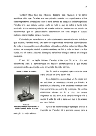28
Também Davy teve seu interesse desperto pela novidade e foi como
assistente dele que Faraday teve seu primeiro contato com experimentos sobre
eletromagnetismo, empolgado sobre o novo campo de pesquisas eletromagnéticas
Faraday teve que estudar grande parte de tudo o que se sabia e havia sido
publicado sobre eletromagnetismo até aquele momento. Nestes estudos repetiu os
experimentos que os pesquisadores descreveram em seus artigos e buscou
melhores interpretações para os mesmos.
Estimulado por estas leituras e pelas controvérsias encontradas nos trabalhos
que estudou, Faraday iniciou uma série de experiências inovadoras sobre rotações
de imãs e fios condutores de eletricidade utilizando os efeitos eletromagnéticos. Na
prática, ele conseguiu produzir rotações contínuas de fios e imãs em torno uns dos
outros, ou em outras palavras, conseguiu transformar energia elétrica em energia
mecânica.
E em 1821, o inglês Michael Faraday então com 30 anos, criou um
experimento para a demonstração de rotação eletromagnética o que muitos
consideram este experimento como a invenção do motor elétrico.
Um fio vertical suspenso que movia em uma
órbita circular em torno de um ímã.
Seu dispositivo apresentava um fio rígido em
um recipiente de mercúrio (um metal que é líquido à
temperatura ambiente) e um excelente condutor e um
imã permanente no centro do recipiente. Ele enviou
eletricidade através do fio e criou um campo
magnético ao seu redor. Este campo interagia com o
campo à volta do ímã e fazia com que o fio girasse
em torno do ímã.
Apesar de não ter qualquer aplicação prática, a
invenção de Faraday foi o primeiro passo para a
evolução do motor elétrico.
Figura 23 - Motor de Faraday
Fonte 23 -
http://www.ieeeghn.org/wiki/index.p
hp/File:Faradays_Motor_0126.jpg
 