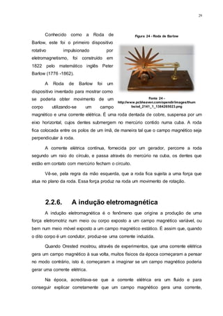 29
Conhecido como a Roda de
Barlow, este foi o primeiro dispositivo
rotativo impulsionado por
eletromagnetismo, foi construído em
1822 pelo matemático inglês Peter
Barlow (1776 -1862).
A Roda de Barlow foi um
dispositivo inventado para mostrar como
se poderia obter movimento de um
corpo utilizando-se um campo
magnético e uma corrente elétrica. É uma roda dentada de cobre, suspensa por um
eixo horizontal, cujos dentes submergem no mercúrio contido numa cuba. A roda
fica colocada entre os polos de um ímã, de maneira tal que o campo magnético seja
perpendicular à roda.
A corrente elétrica contínua, fornecida por um gerador, percorre a roda
segundo um raio do círculo, e passa através do mercúrio na cuba, os dentes que
estão em contato com mercúrio fecham o circuito.
Vê-se, pela regra da mão esquerda, que a roda fica sujeita a uma força que
atua no plano da roda. Essa força produz na roda um movimento de rotação.
2.2.6. A indução eletromagnética
A indução eletromagnética é o fenômeno que origina a produção de uma
força eletromotriz num meio ou corpo exposto a um campo magnético variável, ou
bem num meio móvel exposto a um campo magnético estático. É assim que, quando
o dito corpo é um condutor, produz-se uma corrente induzida.
Quando Orested mostrou, através de experimentos, que uma corrente elétrica
gera um campo magnético à sua volta, muitos físicos da época começaram a pensar
no modo contrário, isto é, começaram a imaginar se um campo magnético poderia
gerar uma corrente elétrica.
Na época, acreditava-se que a corrente elétrica era um fluido e para
conseguir explicar corretamente que um campo magnético gera uma corrente,
Figura 24 - Roda de Barlow
Fonte 24 -
http://www.pcbheaven.com/opendir/images/thum
bs/od_2141_1_1384265023.png
 