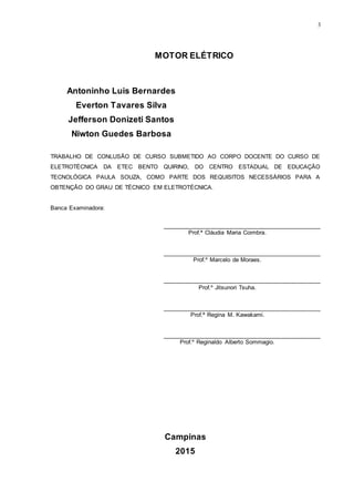 3
MOTOR ELÉTRICO
Antoninho Luis Bernardes
Everton Tavares Silva
Jefferson Donizeti Santos
Niwton Guedes Barbosa
TRABALHO DE CONLUSÃO DE CURSO SUBMETIDO AO CORPO DOCENTE DO CURSO DE
ELETROTÉCNICA DA ETEC BENTO QUIRINO, DO CENTRO ESTADUAL DE EDUCAÇÃO
TECNOLÓGICA PAULA SOUZA, COMO PARTE DOS REQUISITOS NECESSÁRIOS PARA A
OBTENÇÃO DO GRAU DE TÉCNICO EM ELETROTÉCNICA.
Banca Examinadora:
________________________________________________
Prof.ª Cláudia Maria Coimbra.
________________________________________________
Prof.º Marcelo de Moraes.
________________________________________________
Prof.º Jitsunori Tsuha.
________________________________________________
Prof.ª Regina M. Kawakami.
________________________________________________
Prof.º Reginaldo Alberto Sommagio.
Campinas
2015
 