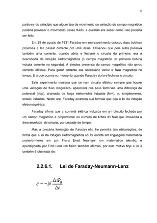 30
partiu-se do princípio que algum tipo de movimento ou variação do campo magnético
poderia provocar o movimento desse fluido, a questão era saber como isso poderia
ser feito.
Em 29 de agosto de 1831 Faraday em seu experimento colocou duas bobinas
próximas e fez passar corrente por uma delas. Observou que pela outra passava
também uma corrente, quando abria e fechava o circuito da primeira: era a
descoberta da indução eletromagnética (o campo magnético da primeira bobina
induzia corrente na segunda). A simples presença do campo magnético não gerou
corrente elétrica. Para gerar corrente era necessário variar o fluxo magnético no
tempo. É o que ocorria no momento quando Faraday abria e fechava o circuito.
Este experimento mostrou que se num circuito elétrico sempre que houver
uma variação de fluxo magnético, aparecerá nos seus terminais uma diferença de
potencial (ddp), chamada de força eletromotriz induzida (fem), ou simplesmente,
tensão induzida. Neste ano Faraday anunciou sua formula que deu à lei da indução
eletromagnética.
Faraday afirma que a corrente elétrica induzida em um circuito fechado por
um campo magnético é proporcional ao número de linhas do fluxo que atravessa a
área envolvida do circuito, por unidade de tempo.
Más a precária formação de Faraday não lhe permitia tais elaborações, de
forma que a lei da indução eletromagnética só foi escrita em linguagem matemática
posteriormente em por Franz Ernst Neumann um matemático alemão, e
aperfeiçoada por Emil Lenz um físico também alemão, por este motivo hoje a lei é
também é chamada de:
2.2.6.1. Lei de Faraday-Neumann-Lenz
 