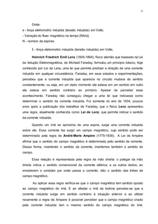 31
Onde:
e - força eletromotriz induzida (tensão induzida) em Volts;
- Variação do fluxo magnético no tempo [Wb/s];
N - número de espiras
Ɛ - força eletromotriz induzida (tensão induzida) em Volts;
Heinrich Friedrich Emil Lenz (1804-1864), físico alemão que baseado na Lei
da Indução Eletromagnética, de Michael Faraday, formulou um princípio básico, hoje
conhecido por Lei de Lenz, uma lei que permite predizer a direção de uma corrente
induzida em qualquer circunstância. Faraday, em seus estudos e experimentações,
percebeu que a corrente induzida que aparecia no circuito mudava de sentido
constantemente, ou seja, em um dado momento ela estava em um sentido em outro
ela estava em sentido contrário ao primeiro. Apesar de perceber esse
acontecimento, Faraday não conseguiu chegar a uma lei que indicasse como
determinar o sentido da corrente induzida. Foi somente no ano de 1834, poucos
anos após a publicação dos trabalhos de Faraday, que o físico Lenz apresentou
uma regra, atualmente conhecida como Lei de Lenz, que permite indicar o sentido
da corrente induzida.
Quando um ímã se aproxima de uma espira, surge uma corrente induzida
sobre ele. Essa corrente faz surgir um campo magnético, cujo sentido pode ser
determinado pela regra de André-Marie Ampère (1775-1836). A Lei de Ampère
afirma que o sentido do campo magnético é determinado pelo sentido da corrente.
Dessa forma, invertendo o sentido da corrente, invertemos também o sentido do
campo.
Essa relação é representada pela regra da mão direita: o polegar da mão
direita indica o sentido convencional da corrente elétrica; e os outros dedos, ao
envolverem o condutor por onde passa a corrente, dão o sentido das linhas de
campo magnético.
Ao aplicar essa regra verifica-se que o campo magnético tem sentido oposto
ao campo magnético do ímã. E ao afastar o ímã da bobina percebe-se que a
corrente induzida surge em sentido contrário à situação anterior e ao utilizar
novamente a regra de Ampere é possível perceber que o campo magnético criado
pela corrente induzida tem o mesmo sentido do campo magnético do ímã.
 